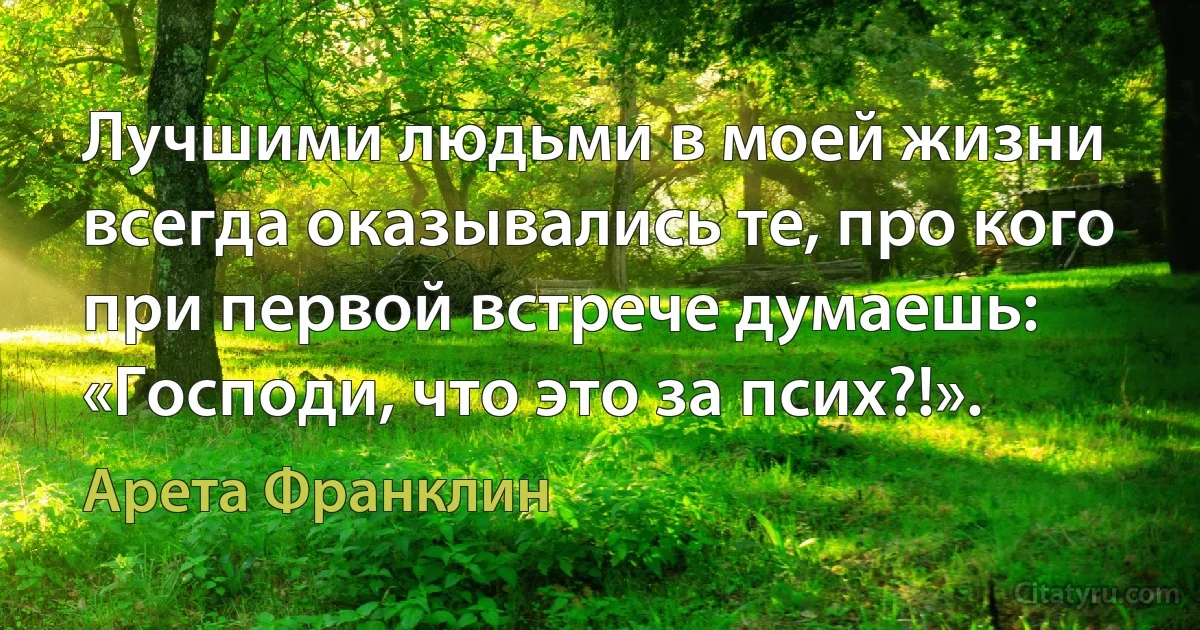 Лучшими людьми в моей жизни всегда оказывались те, про кого при первой встрече думаешь: «Господи, что это за псих?!». (Арета Франклин)