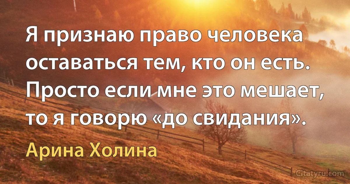 Я признаю право человека оставаться тем, кто он есть. Просто если мне это мешает, то я говорю «до свидания». (Арина Холина)