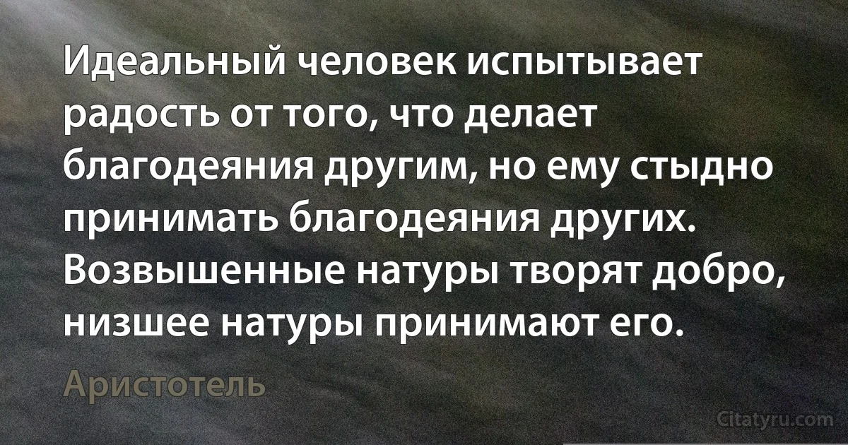 Идеальный человек испытывает радость от того, что делает благодеяния другим, но ему стыдно принимать благодеяния других.
Возвышенные натуры творят добро, низшее натуры принимают его. (Аристотель)