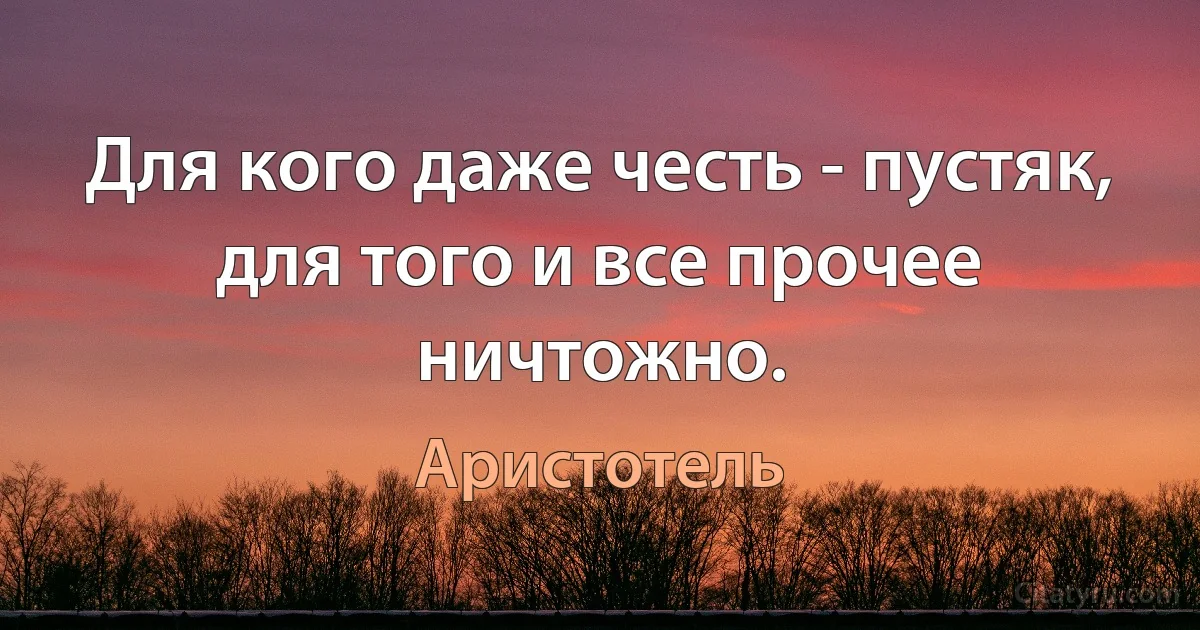 Для кого даже честь - пустяк, для того и все прочее ничтожно. (Аристотель)