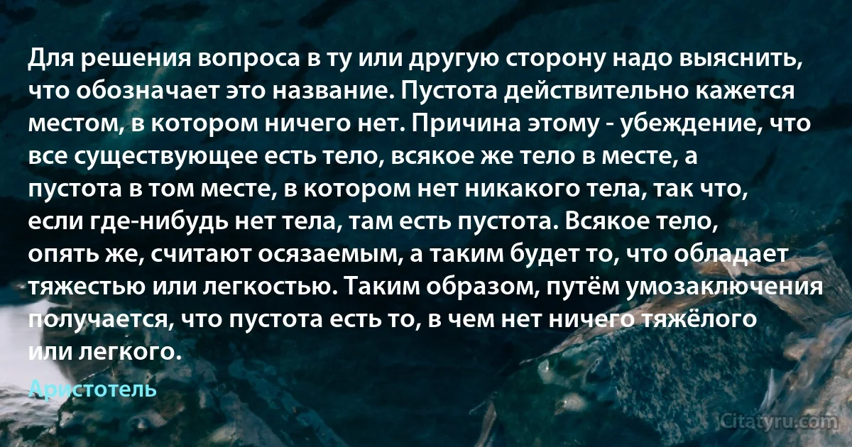 Для решения вопроса в ту или другую сторону надо выяснить, что обозначает это название. Пустота действительно кажется местом, в котором ничего нет. Причина этому - убеждение, что все существующее есть тело, всякое же тело в месте, а пустота в том месте, в котором нет никакого тела, так что, если где-нибудь нет тела, там есть пустота. Всякое тело, опять же, считают осязаемым, а таким будет то, что обладает тяжестью или легкостью. Таким образом, путём умозаключения получается, что пустота есть то, в чем нет ничего тяжёлого или легкого. (Аристотель)