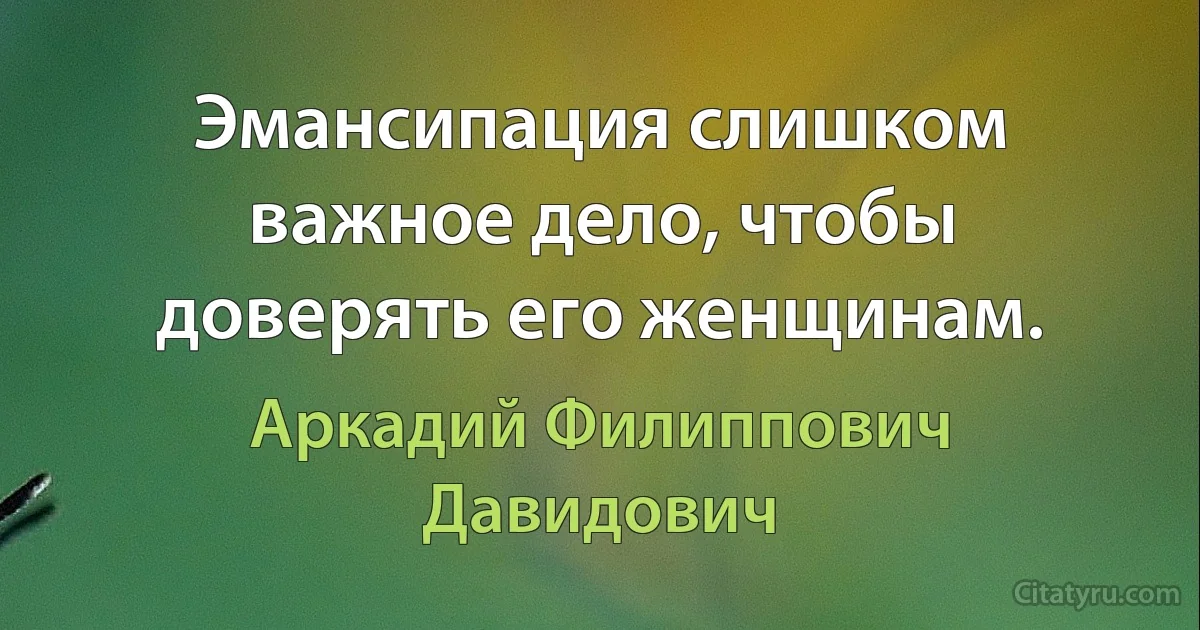 Эмансипация слишком важное дело, чтобы доверять его женщинам. (Аркадий Филиппович Давидович)