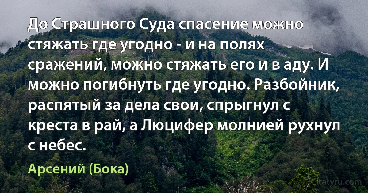 До Страшного Суда спасение можно стяжать где угодно - и на полях сражений, можно стяжать его и в аду. И можно погибнуть где угодно. Разбойник, распятый за дела свои, спрыгнул с креста в рай, а Люцифер молнией рухнул с небес. (Арсений (Бока))