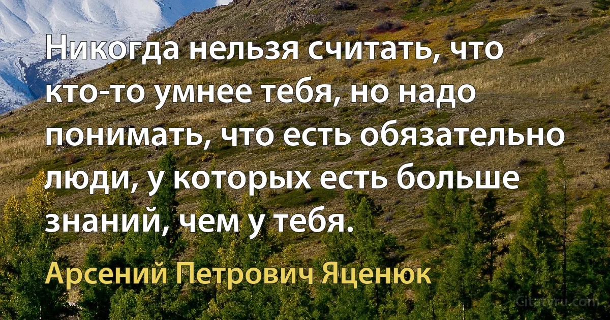 Никогда нельзя считать, что кто-то умнее тебя, но надо понимать, что есть обязательно люди, у которых есть больше знаний, чем у тебя. (Арсений Петрович Яценюк)