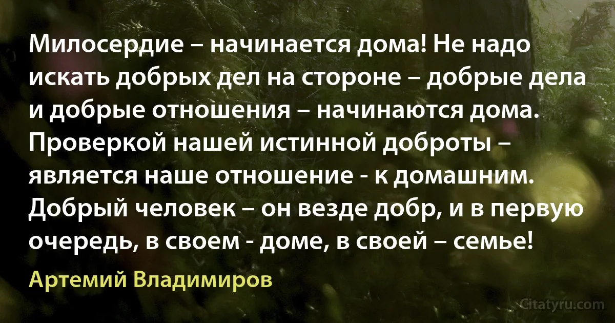 Милосердие – начинается дома! Не надо искать добрых дел на стороне – добрые дела и добрые отношения – начинаются дома. Проверкой нашей истинной доброты – является наше отношение - к домашним. Добрый человек – он везде добр, и в первую очередь, в своем - доме, в своей – семье! (Артемий Владимиров)