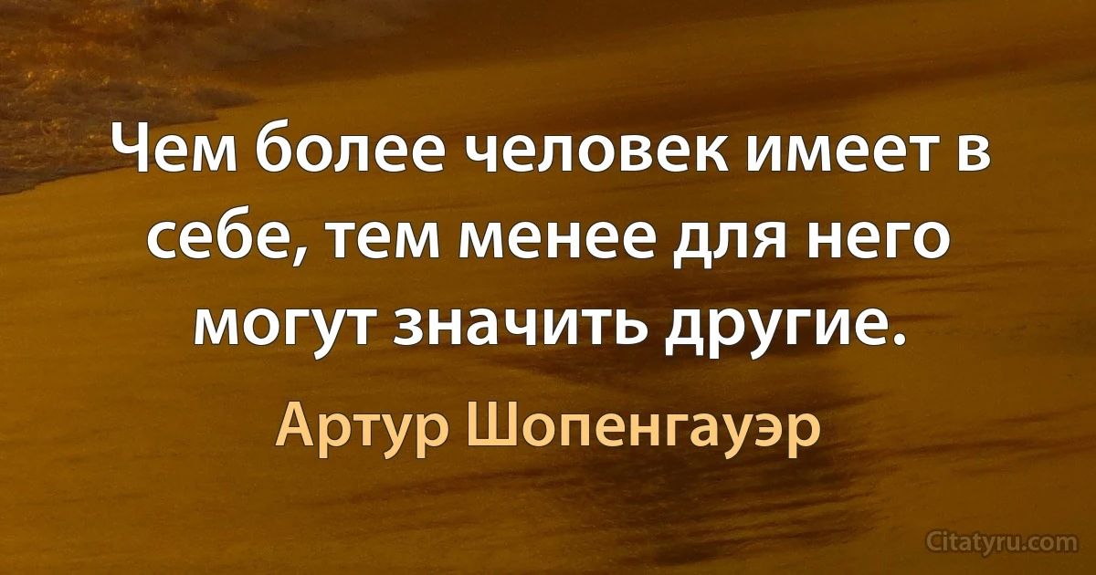 Чем более человек имеет в себе, тем менее для него могут значить другие. (Артур Шопенгауэр)