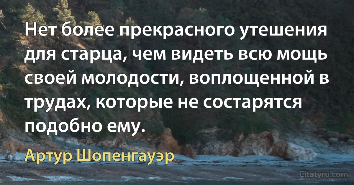 Нет более прекрасного утешения для старца, чем видеть всю мощь своей молодости, воплощенной в трудах, которые не состарятся подобно ему. (Артур Шопенгауэр)