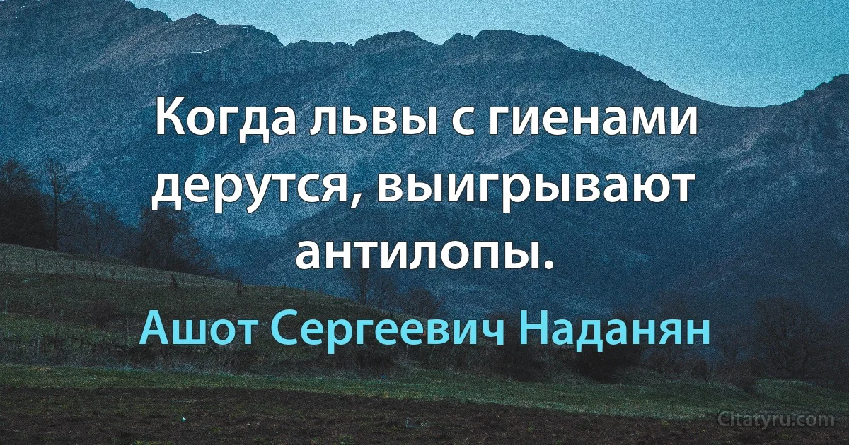 Когда львы с гиенами дерутся, выигрывают антилопы. (Ашот Сергеевич Наданян)