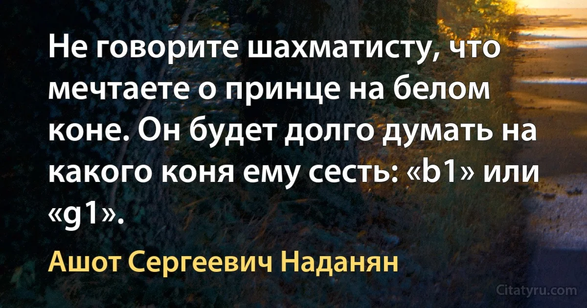 Не говорите шахматисту, что мечтаете о принце на белом коне. Он будет долго думать на какого коня ему сесть: «b1» или «g1». (Ашот Сергеевич Наданян)