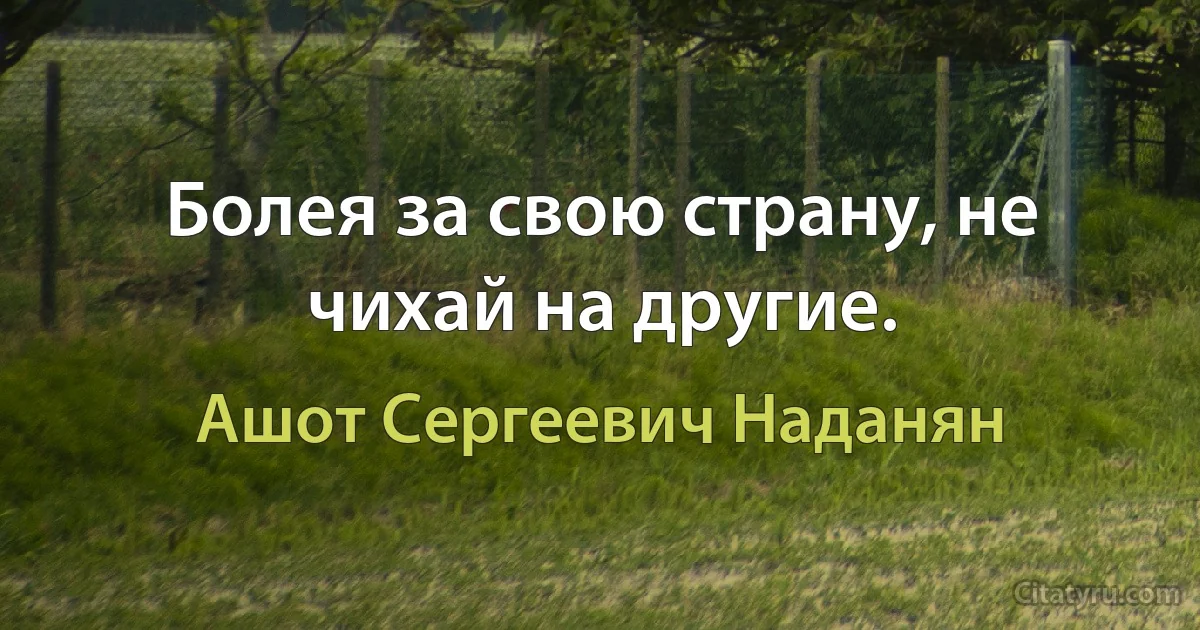 Болея за свою страну, не чихай на другие. (Ашот Сергеевич Наданян)