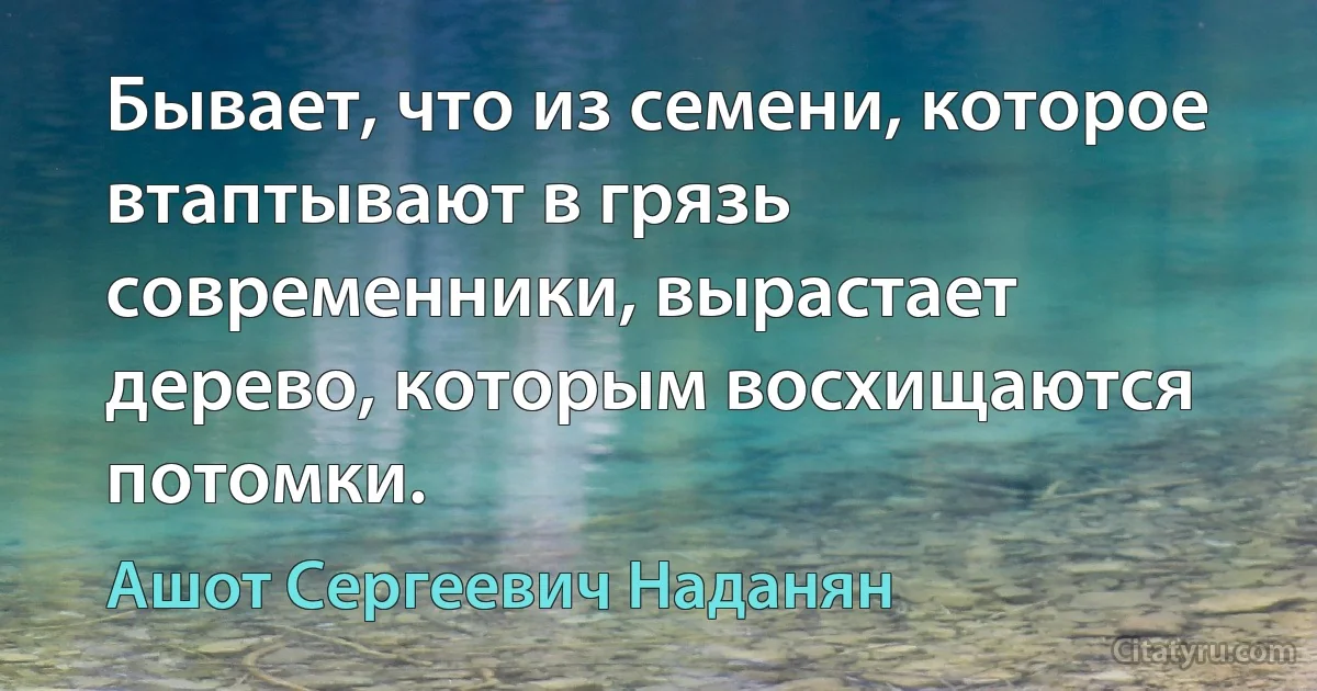 Бывает, что из семени, которое втаптывают в грязь современники, вырастает дерево, которым восхищаются потомки. (Ашот Сергеевич Наданян)