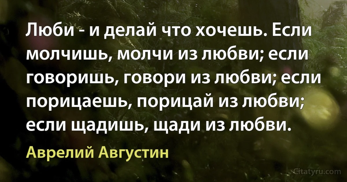 Люби - и делай что хочешь. Если молчишь, молчи из любви; если говоришь, говори из любви; если порицаешь, порицай из любви; если щадишь, щади из любви. (Аврелий Августин)