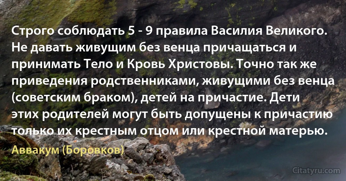 Строго соблюдать 5 - 9 правила Василия Великого. Не давать живущим без венца причащаться и принимать Тело и Кровь Христовы. Точно так же приведения родственниками, живущими без венца (советским браком), детей на причастие. Дети этих родителей могут быть допущены к причастию только их крестным отцом или крестной матерью. (Аввакум (Боровков))