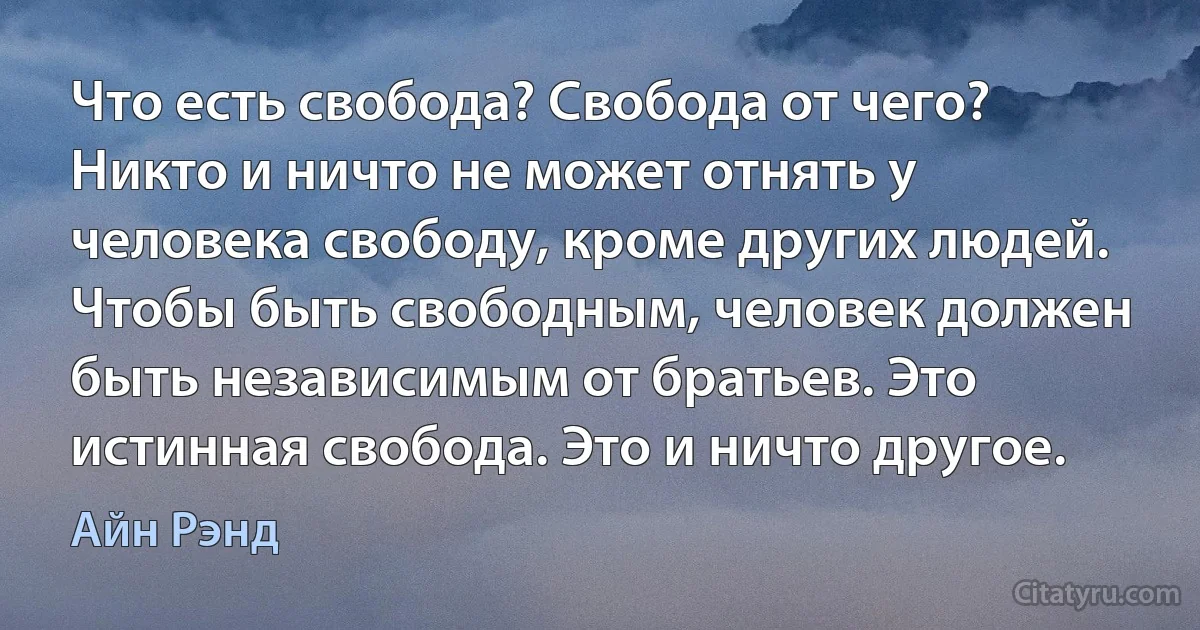 Что есть свобода? Свобода от чего? Никто и ничто не может отнять у человека свободу, кроме других людей. Чтобы быть свободным, человек должен быть независимым от братьев. Это истинная свобода. Это и ничто другое. (Айн Рэнд)