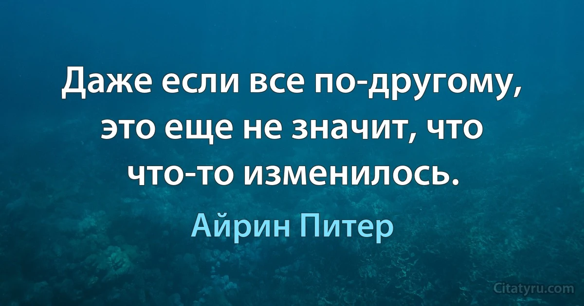 Даже если все по-другому, это еще не значит, что что-то изменилось. (Айрин Питер)