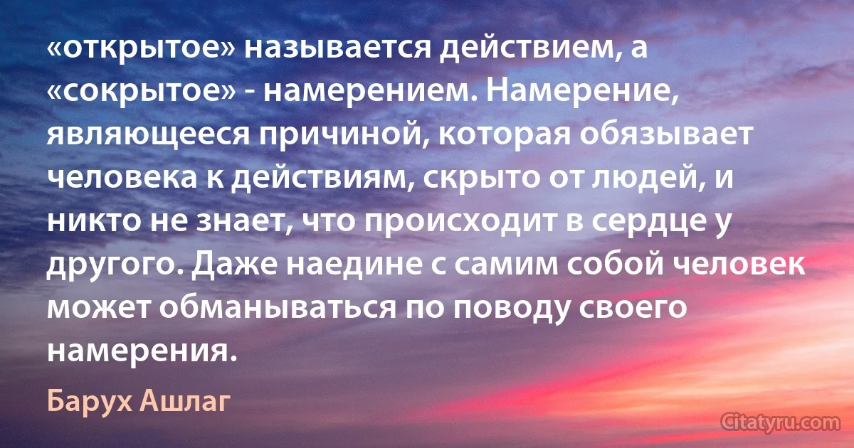 «открытое» называется действием, а «сокрытое» - намерением. Намерение, являющееся причиной, которая обязывает человека к действиям, скрыто от людей, и никто не знает, что происходит в сердце у другого. Даже наедине с самим собой человек может обманываться по поводу своего намерения. (Барух Ашлаг)