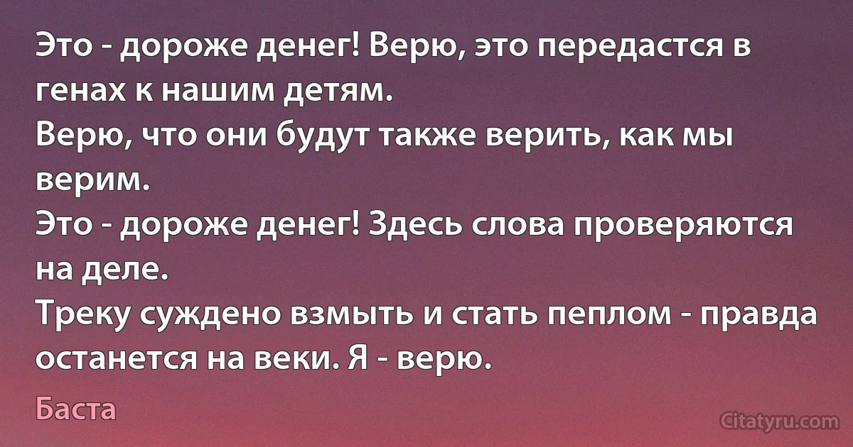 Это - дороже денег! Верю, это передастся в генах к нашим детям.
Верю, что они будут также верить, как мы верим.
Это - дороже денег! Здесь слова проверяются на деле.
Треку суждено взмыть и стать пеплом - правда останется на веки. Я - верю. (Баста)