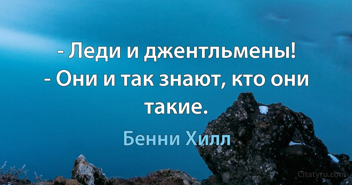 - Леди и джентльмены!
- Они и так знают, кто они такие. (Бенни Хилл)