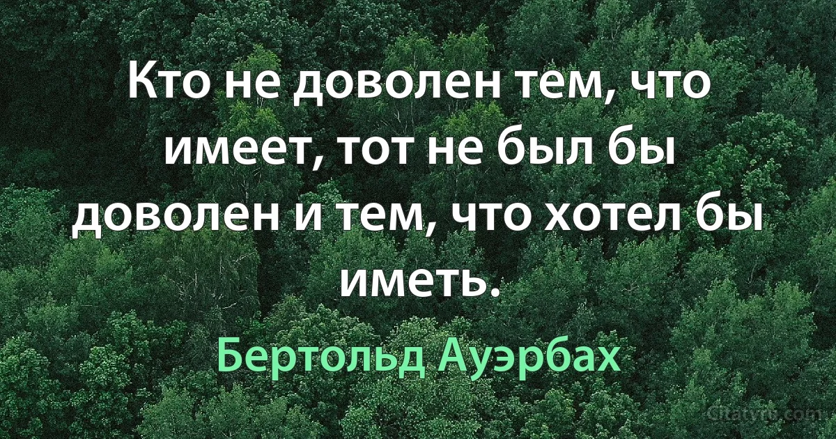 Кто не доволен тем, что имеет, тот не был бы доволен и тем, что хотел бы иметь. (Бертольд Ауэрбах)