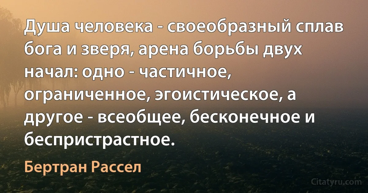 Душа человека - своеобразный сплав бога и зверя, арена борьбы двух начал: одно - частичное, ограниченное, эгоистическое, а другое - всеобщее, бесконечное и беспристрастное. (Бертран Рассел)