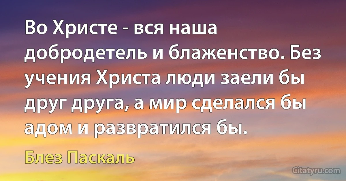 Во Христе - вся наша добродетель и блаженство. Без учения Христа люди заели бы друг друга, а мир сделался бы адом и развратился бы. (Блез Паскаль)