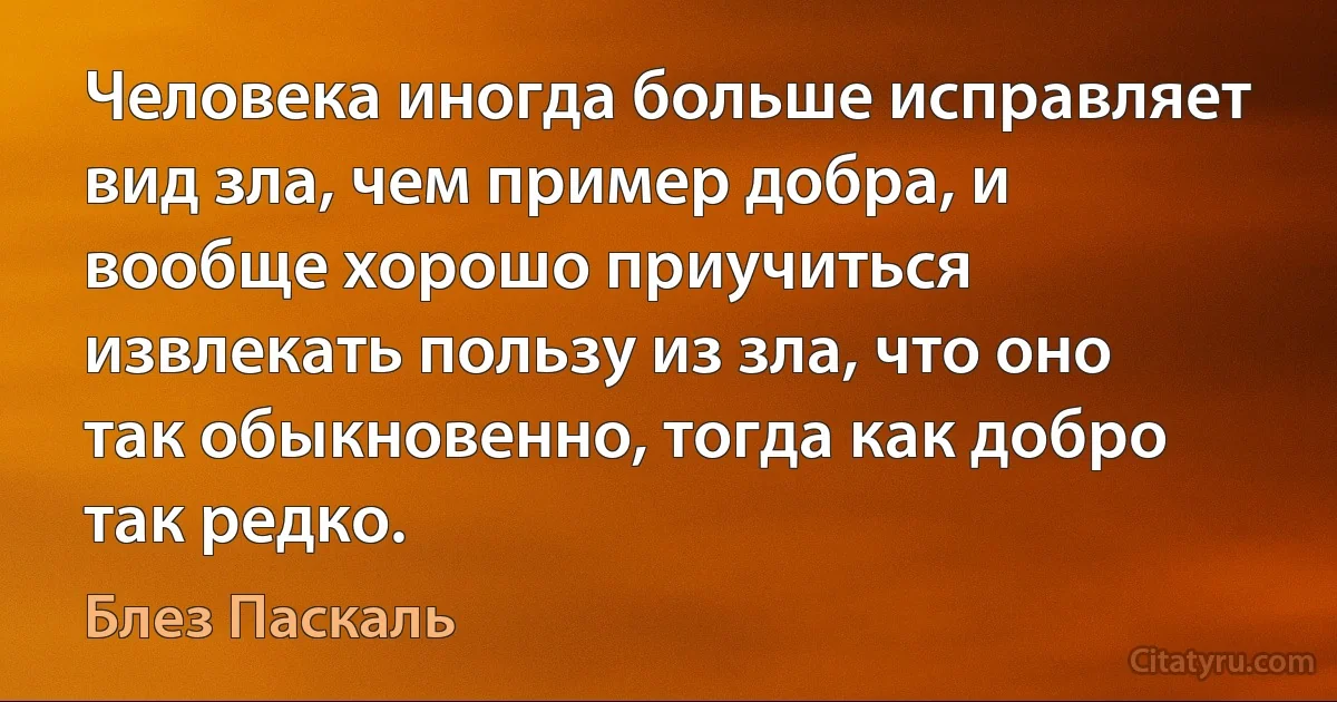 Человека иногда больше исправляет вид зла, чем пример добра, и вообще хорошо приучиться извлекать пользу из зла, что оно так обыкновенно, тогда как добро так редко. (Блез Паскаль)