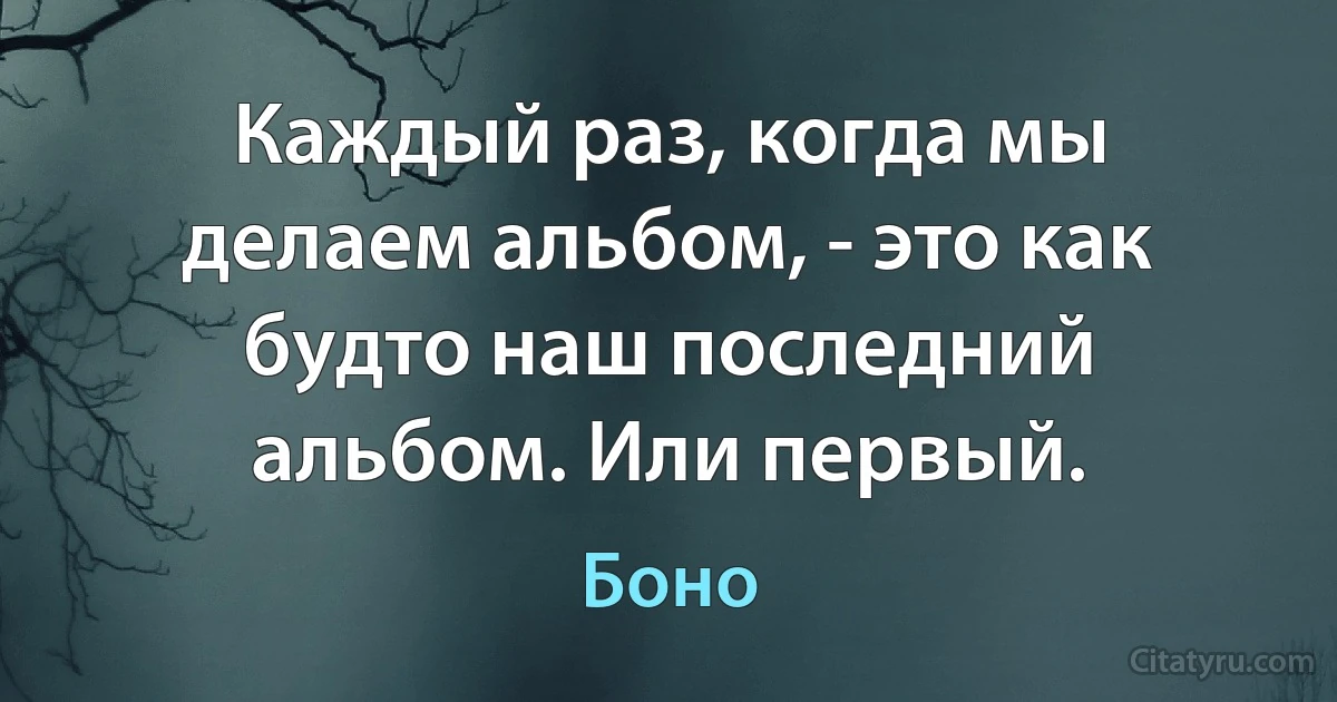 Каждый раз, когда мы делаем альбом, - это как будто наш последний альбом. Или первый. (Боно)