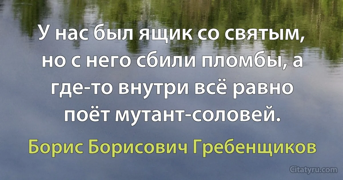 У нас был ящик со святым, но с него сбили пломбы, а где-то внутри всё равно поёт мутант-соловей. (Борис Борисович Гребенщиков)