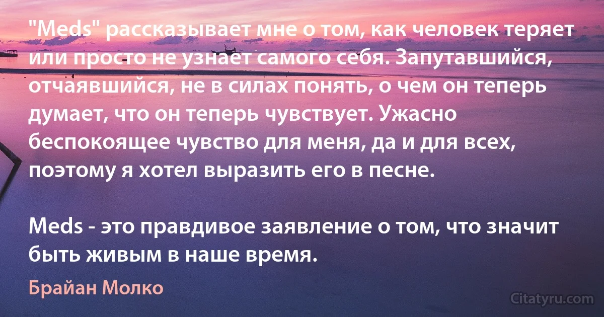 "Meds" рассказывает мне о том, как человек теряет или просто не узнает самого себя. Запутавшийся, отчаявшийся, не в силах понять, о чем он теперь думает, что он теперь чувствует. Ужасно беспокоящее чувство для меня, да и для всех, поэтому я хотел выразить его в песне.

Meds - это правдивое заявление о том, что значит быть живым в наше время. (Брайан Молко)