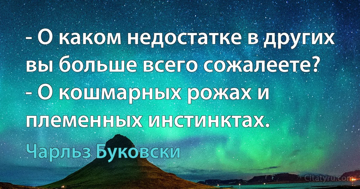 - О каком недостатке в других вы больше всего сожалеете?
- О кошмарных рожах и племенных инстинктах. (Чарльз Буковски)