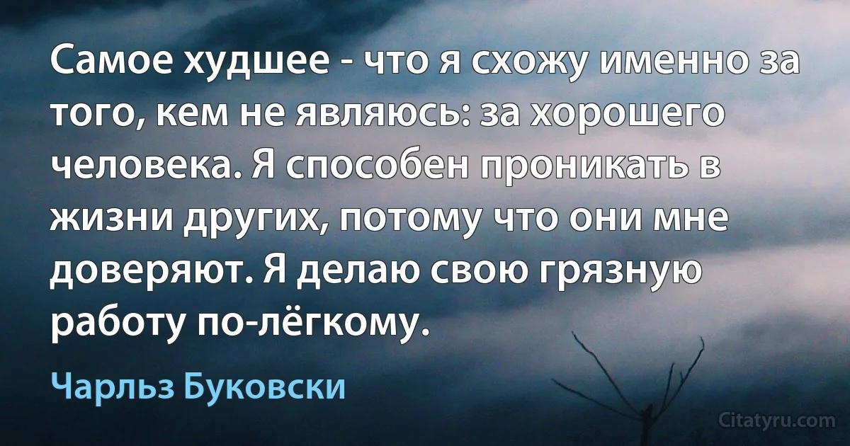 Самое худшее - что я схожу именно за того, кем не являюсь: за хорошего человека. Я способен проникать в жизни других, потому что они мне доверяют. Я делаю свою грязную работу по-лёгкому. (Чарльз Буковски)