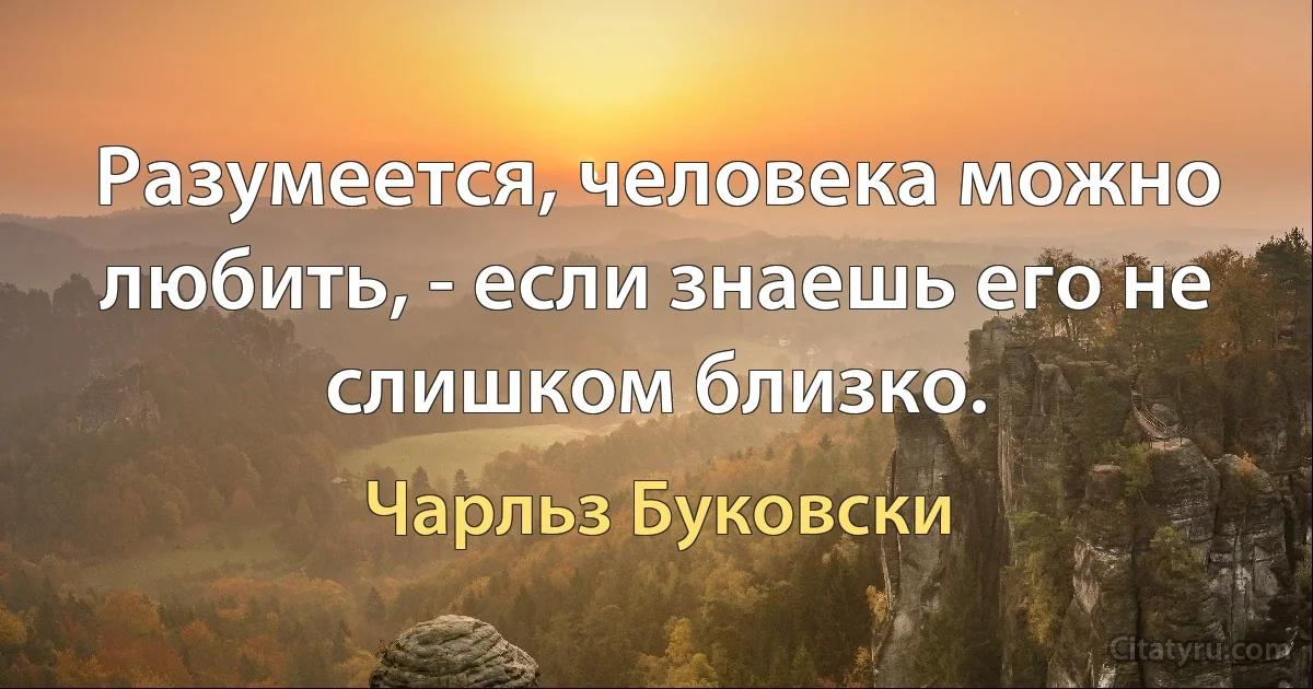 Разумеется, человека можно любить, - если знаешь его не слишком близко. (Чарльз Буковски)