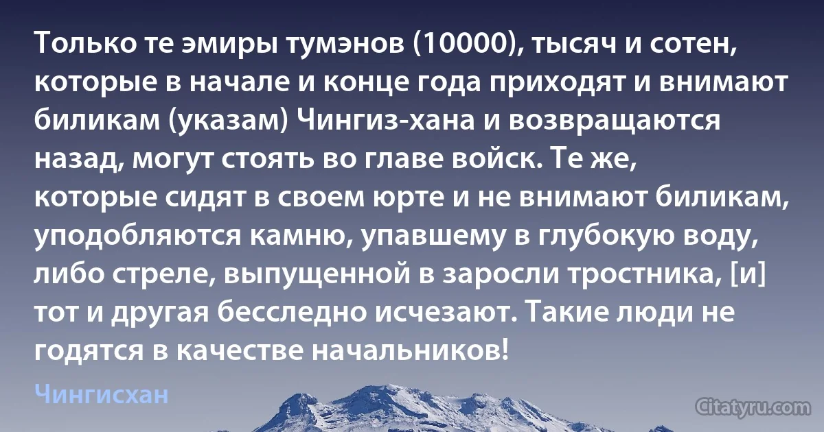 Только те эмиры тумэнов (10000), тысяч и сотен, которые в начале и конце года приходят и внимают биликам (указам) Чингиз-хана и возвращаются назад, могут стоять во главе войск. Те же, которые сидят в своем юрте и не внимают биликам, уподобляются камню, упавшему в глубокую воду, либо стреле, выпущенной в заросли тростника, [и] тот и другая бесследно исчезают. Такие люди не годятся в качестве начальников! (Чингисхан)