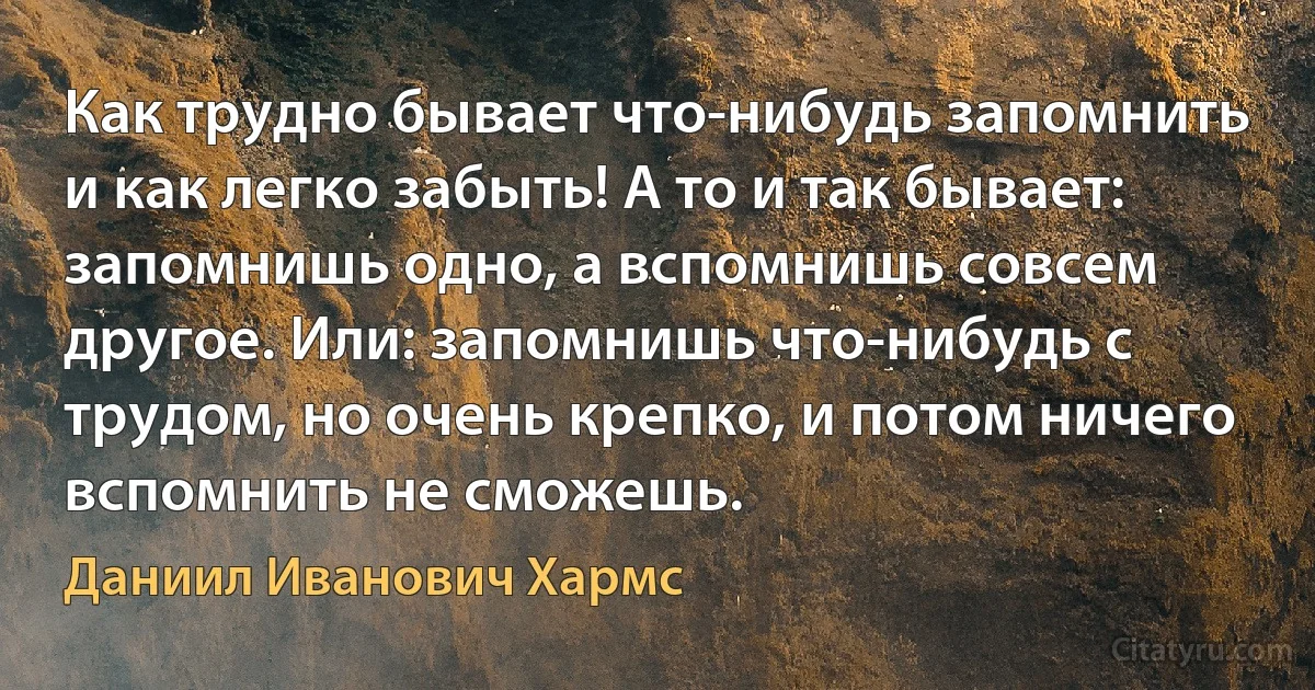 Как трудно бывает что-нибудь запомнить и как легко забыть! А то и так бывает: запомнишь одно, а вспомнишь совсем другое. Или: запомнишь что-нибудь с трудом, но очень крепко, и потом ничего вспомнить не сможешь. (Даниил Иванович Хармс)