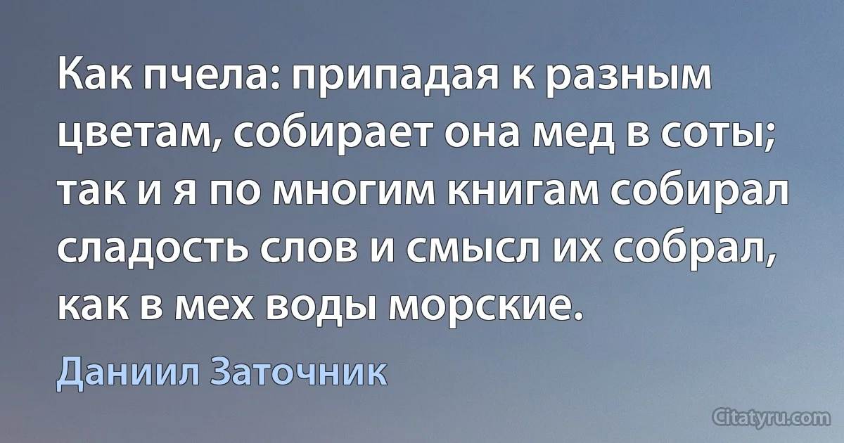 Как пчела: припадая к разным цветам, собирает она мед в соты; так и я по многим книгам собирал сладость слов и смысл их собрал, как в мех воды морские. (Даниил Заточник)