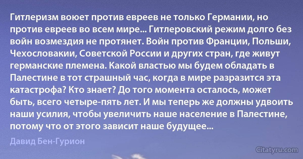 Гитлеризм воюет против евреев не только Германии, но против евреев во всем мире... Гитлеровский режим долго без войн возмездия не протянет. Войн против Франции, Польши, Чехословакии, Советской России и других стран, где живут германские племена. Какой властью мы будем обладать в Палестине в тот страшный час, когда в мире разразится эта катастрофа? Кто знает? До того момента осталось, может быть, всего четыре-пять лет. И мы теперь же должны удвоить наши усилия, чтобы увеличить наше население в Палестине, потому что от этого зависит наше будущее... (Давид Бен-Гурион)