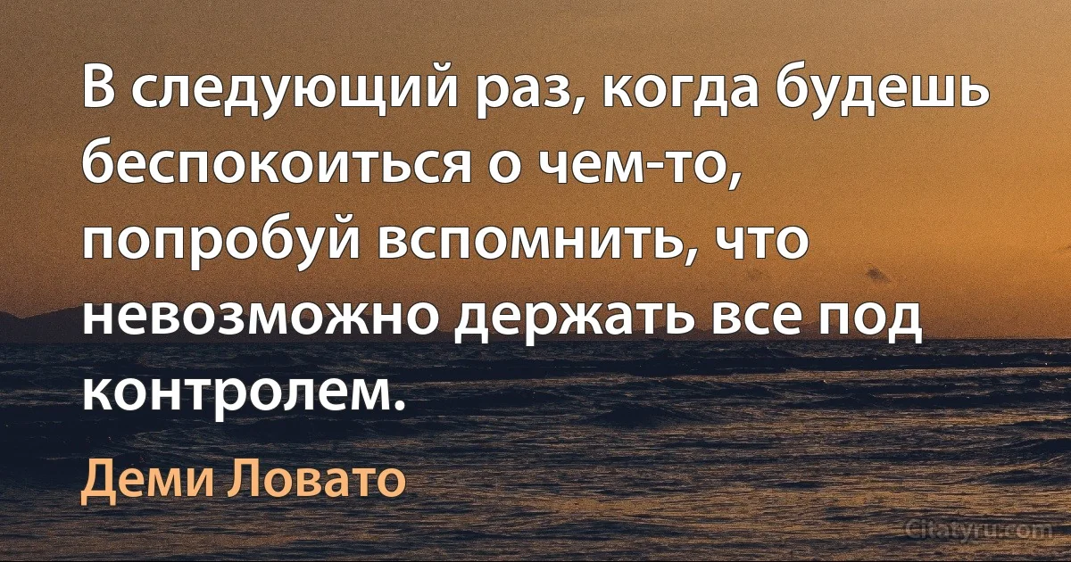 В следующий раз, когда будешь беспокоиться о чем-то, попробуй вспомнить, что невозможно держать все под контролем. (Деми Ловато)