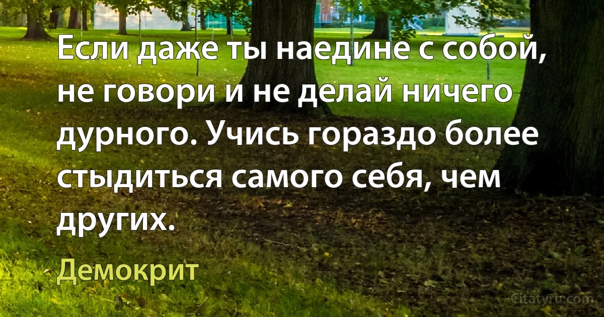 Если даже ты наедине с собой, не говори и не делай ничего дурного. Учись гораздо более стыдиться самого себя, чем других. (Демокрит)