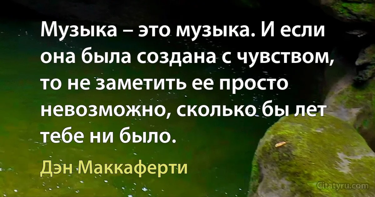 Музыка – это музыка. И если она была создана с чувством, то не заметить ее просто невозможно, сколько бы лет тебе ни было. (Дэн Маккаферти)