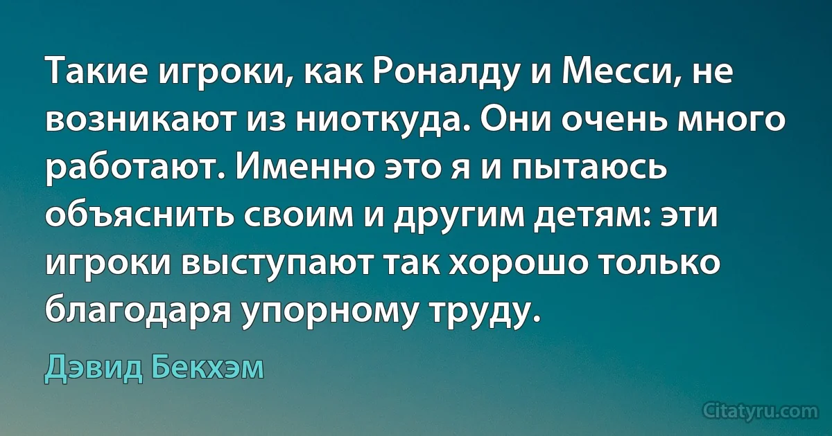 Такие игроки, как Роналду и Месси, не возникают из ниоткуда. Они очень много работают. Именно это я и пытаюсь объяснить своим и другим детям: эти игроки выступают так хорошо только благодаря упорному труду. (Дэвид Бекхэм)