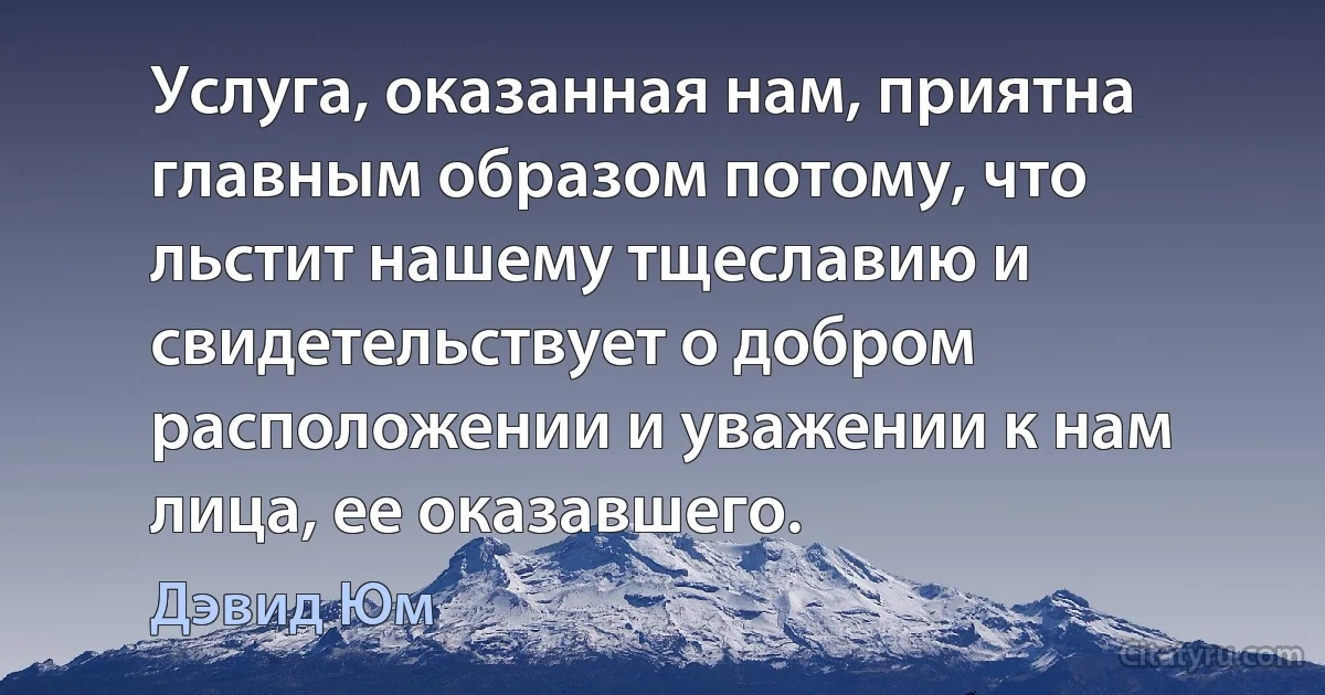 Услуга, оказанная нам, приятна главным образом потому, что льстит нашему тщеславию и свидетельствует о добром расположении и уважении к нам лица, ее оказавшего. (Дэвид Юм)