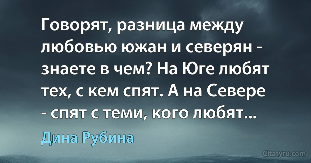 Говорят, разница между любовью южан и северян - знаете в чем? На Юге любят тех, с кем спят. А на Севере - спят с теми, кого любят... (Дина Рубина)