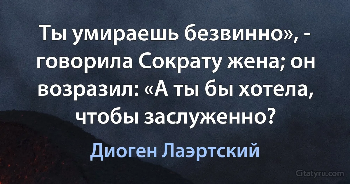 Ты умираешь безвинно», - говорила Сократу жена; он возразил: «А ты бы хотела, чтобы заслуженно? (Диоген Лаэртский)