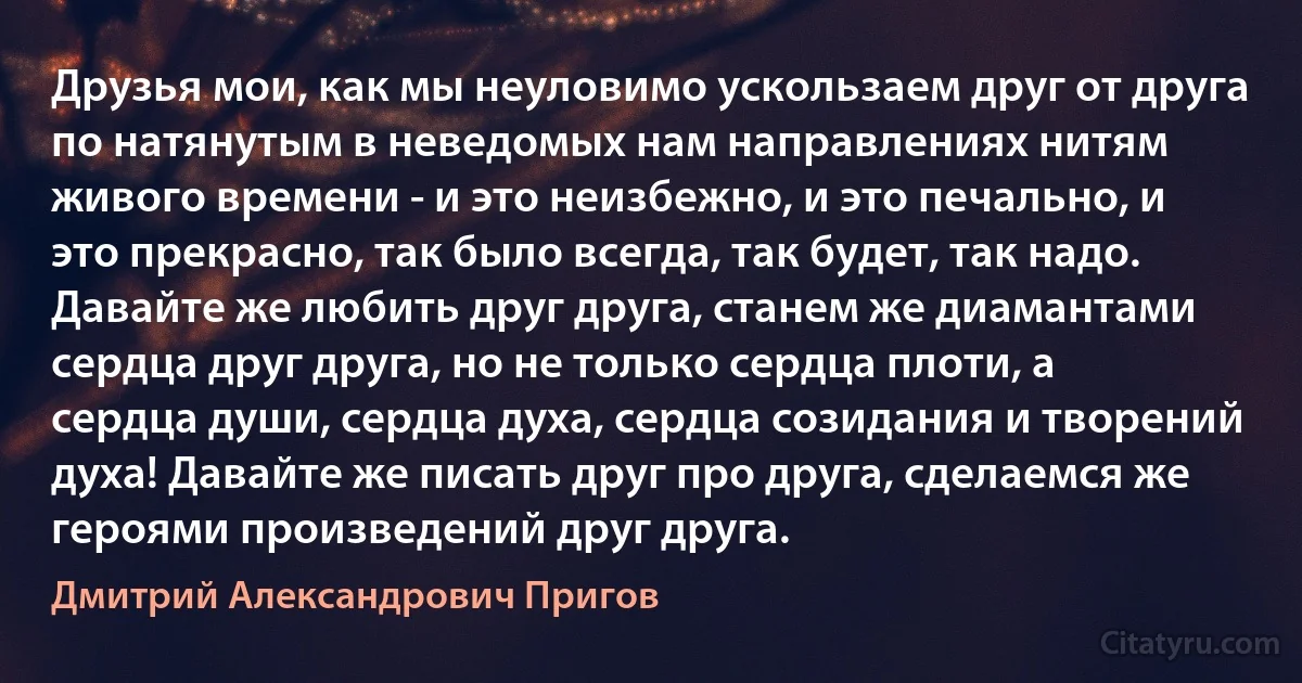 Друзья мои, как мы неуловимо ускользаем друг от друга по натянутым в неведомых нам направлениях нитям живого времени - и это неизбежно, и это печально, и это прекрасно, так было всегда, так будет, так надо. Давайте же любить друг друга, станем же диамантами сердца друг друга, но не только сердца плоти, а сердца души, сердца духа, сердца созидания и творений духа! Давайте же писать друг про друга, сделаемся же героями произведений друг друга. (Дмитрий Александрович Пригов)