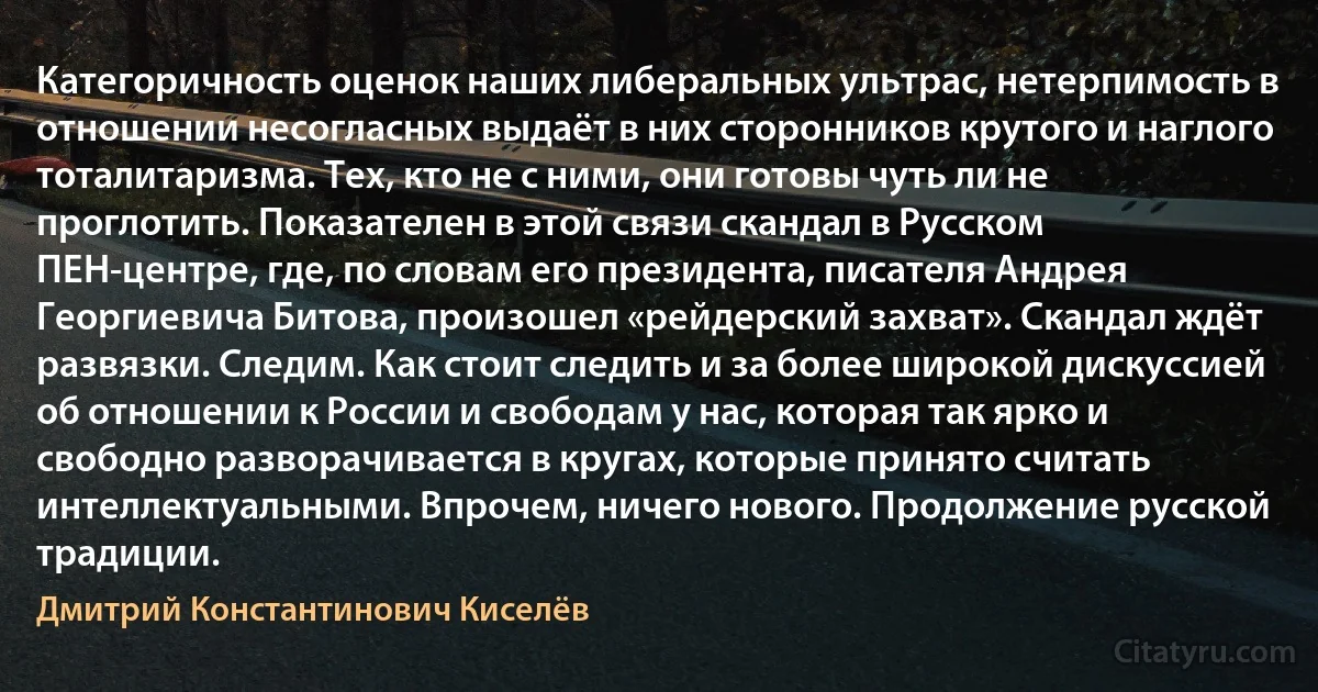 Категоричность оценок наших либеральных ультрас, нетерпимость в отношении несогласных выдаёт в них сторонников крутого и наглого тоталитаризма. Тех, кто не с ними, они готовы чуть ли не проглотить. Показателен в этой связи скандал в Русском ПЕН-центре, где, по словам его президента, писателя Андрея Георгиевича Битова, произошел «рейдерский захват». Скандал ждёт развязки. Следим. Как стоит следить и за более широкой дискуссией об отношении к России и свободам у нас, которая так ярко и свободно разворачивается в кругах, которые принято считать интеллектуальными. Впрочем, ничего нового. Продолжение русской традиции. (Дмитрий Константинович Киселёв)