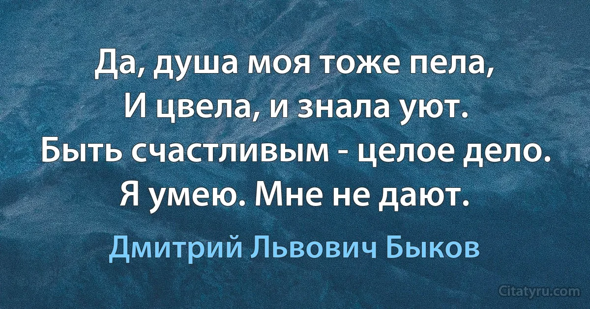 Да, душа моя тоже пела,
И цвела, и знала уют.
Быть счастливым - целое дело.
Я умею. Мне не дают. (Дмитрий Львович Быков)