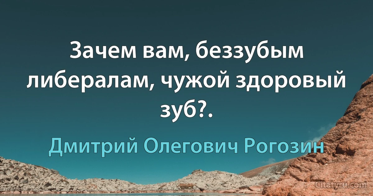 Зачем вам, беззубым либералам, чужой здоровый зуб?. (Дмитрий Олегович Рогозин)