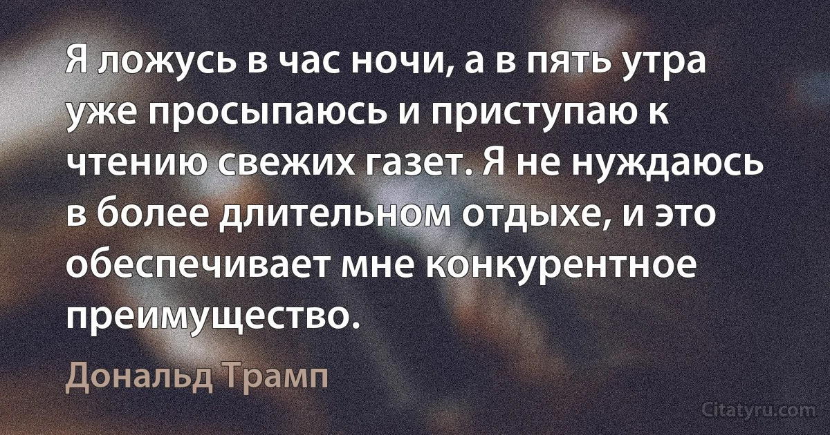 Я ложусь в час ночи, а в пять утра уже просыпаюсь и приступаю к чтению свежих газет. Я не нуждаюсь в более длительном отдыхе, и это обеспечивает мне конкурентное преимущество. (Дональд Трамп)