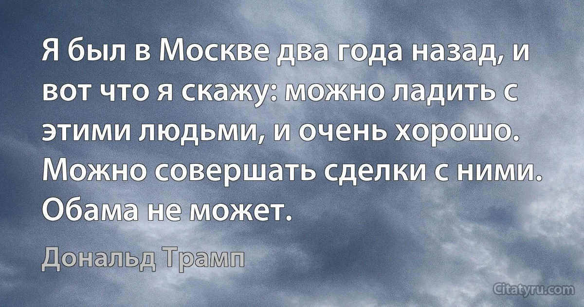 Я был в Москве два года назад, и вот что я скажу: можно ладить с этими людьми, и очень хорошо. Можно совершать сделки с ними. Обама не может. (Дональд Трамп)