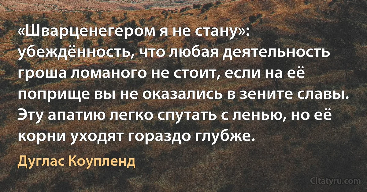 «Шварценегером я не стану»: убеждённость, что любая деятельность гроша ломаного не стоит, если на её поприще вы не оказались в зените славы. Эту апатию легко спутать с ленью, но её корни уходят гораздо глубже. (Дуглас Коупленд)